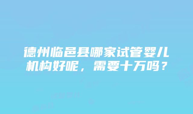 德州临邑县哪家试管婴儿机构好呢，需要十万吗？