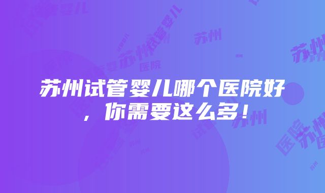 苏州试管婴儿哪个医院好，你需要这么多！