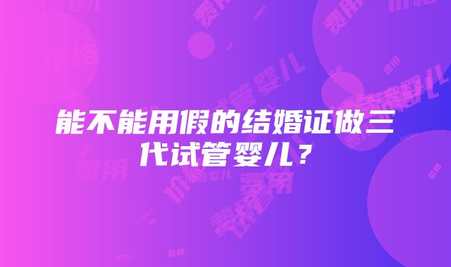 能不能用假的结婚证做三代试管婴儿？