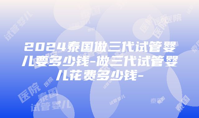 2024泰国做三代试管婴儿要多少钱-做三代试管婴儿花费多少钱-