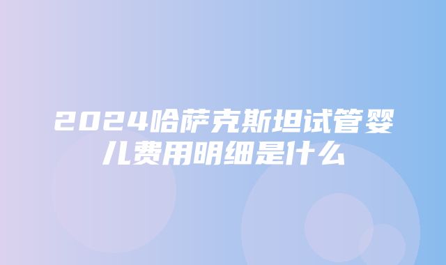 2024哈萨克斯坦试管婴儿费用明细是什么