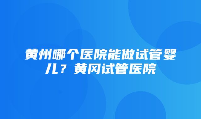 黄州哪个医院能做试管婴儿？黄冈试管医院