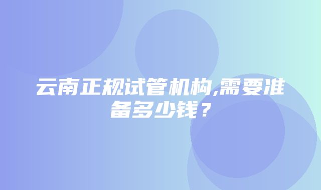 云南正规试管机构,需要准备多少钱？