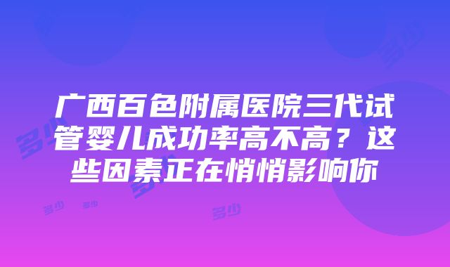 广西百色附属医院三代试管婴儿成功率高不高？这些因素正在悄悄影响你