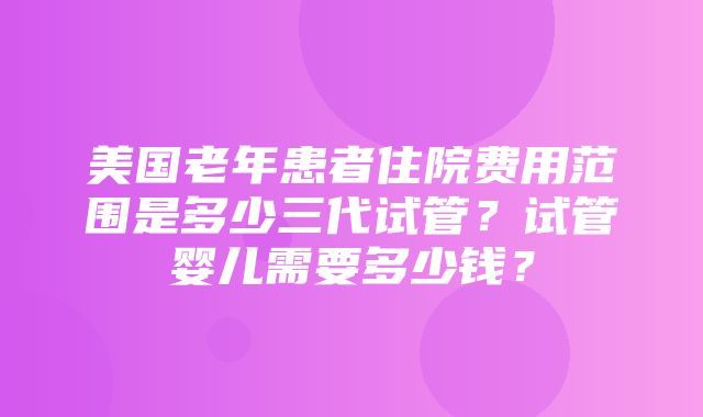 美国老年患者住院费用范围是多少三代试管？试管婴儿需要多少钱？