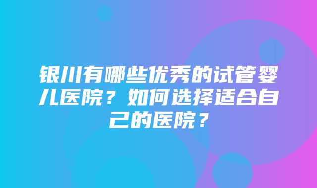 银川有哪些优秀的试管婴儿医院？如何选择适合自己的医院？