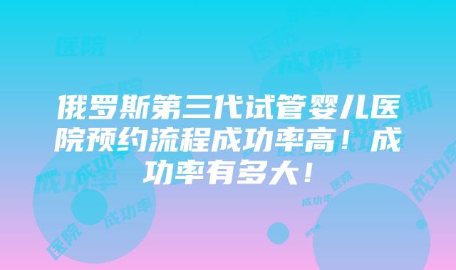 俄罗斯第三代试管婴儿医院预约流程成功率高！成功率有多大！