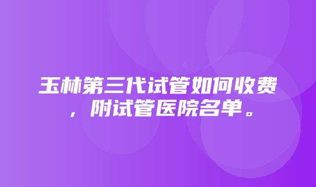 玉林第三代试管如何收费，附试管医院名单。