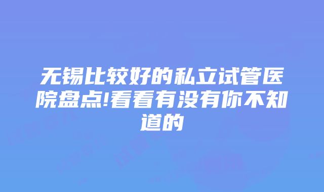 无锡比较好的私立试管医院盘点!看看有没有你不知道的