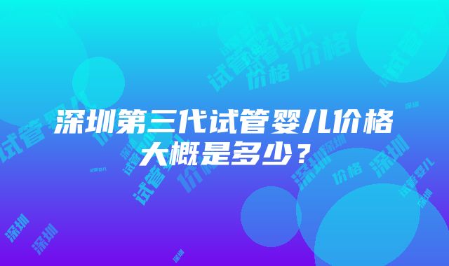 深圳第三代试管婴儿价格大概是多少？