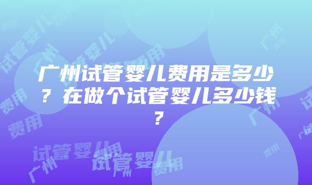 广州试管婴儿费用是多少？在做个试管婴儿多少钱？