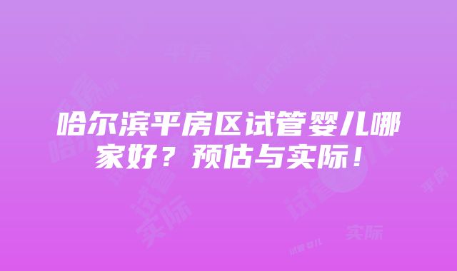 哈尔滨平房区试管婴儿哪家好？预估与实际！