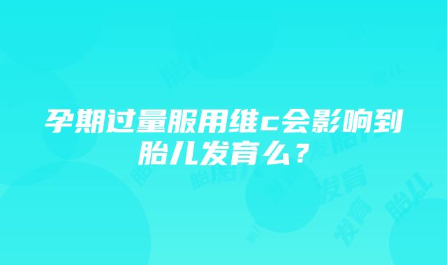 孕期过量服用维c会影响到胎儿发育么？