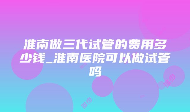 淮南做三代试管的费用多少钱_淮南医院可以做试管吗