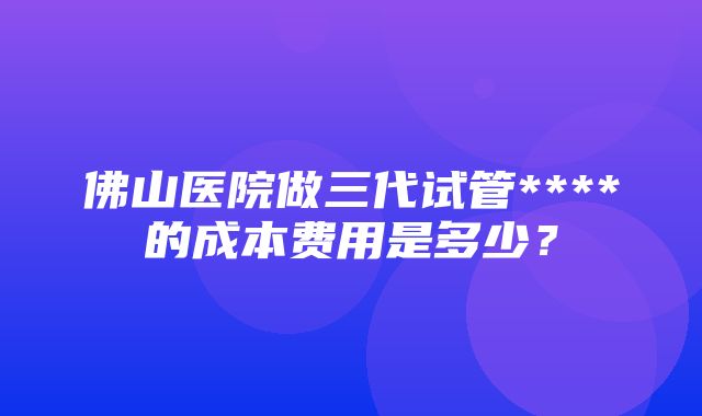 佛山医院做三代试管****的成本费用是多少？