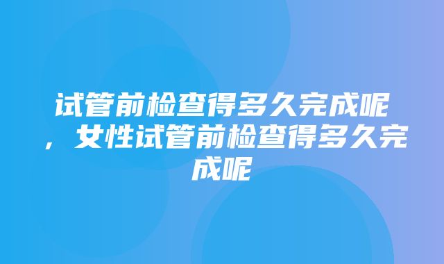 试管前检查得多久完成呢，女性试管前检查得多久完成呢