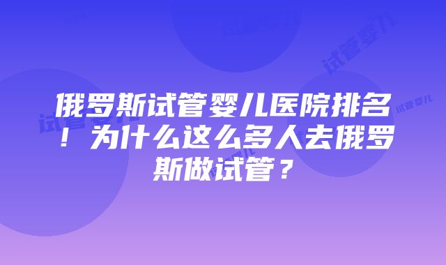 俄罗斯试管婴儿医院排名！为什么这么多人去俄罗斯做试管？