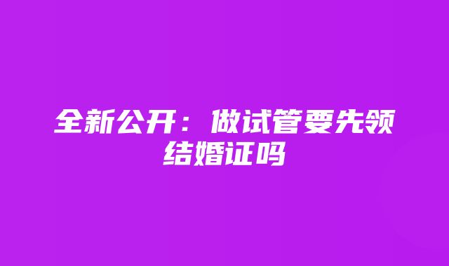 全新公开：做试管要先领结婚证吗