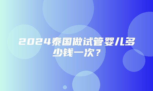 2024泰国做试管婴儿多少钱一次？