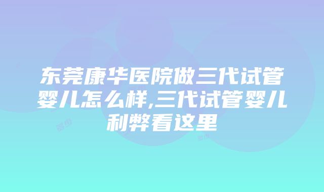 东莞康华医院做三代试管婴儿怎么样,三代试管婴儿利弊看这里