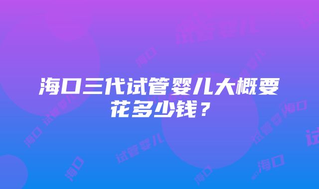 海口三代试管婴儿大概要花多少钱？