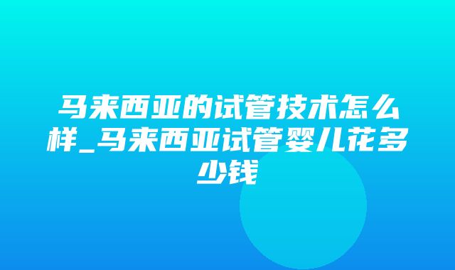 马来西亚的试管技术怎么样_马来西亚试管婴儿花多少钱