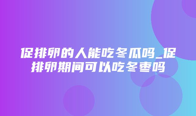 促排卵的人能吃冬瓜吗_促排卵期间可以吃冬枣吗