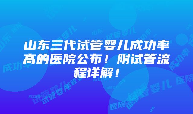 山东三代试管婴儿成功率高的医院公布！附试管流程详解！