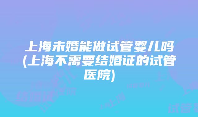 上海未婚能做试管婴儿吗(上海不需要结婚证的试管医院)