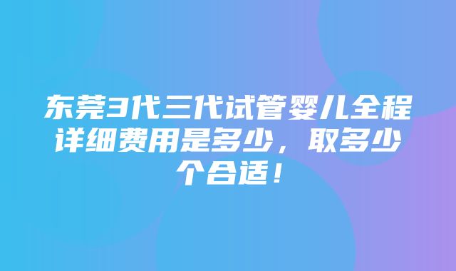 东莞3代三代试管婴儿全程详细费用是多少，取多少个合适！