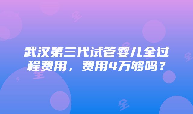 武汉第三代试管婴儿全过程费用，费用4万够吗？