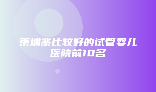 柬埔寨比较好的试管婴儿医院前10名