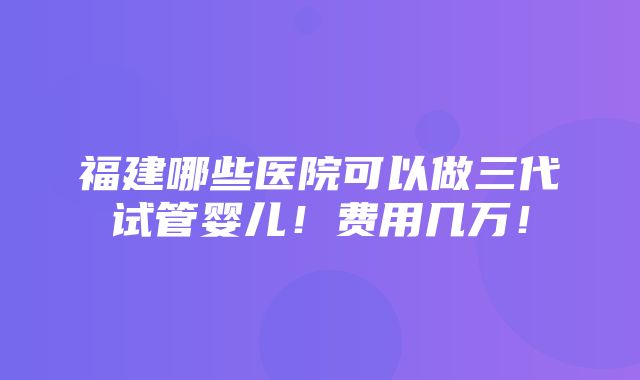 福建哪些医院可以做三代试管婴儿！费用几万！