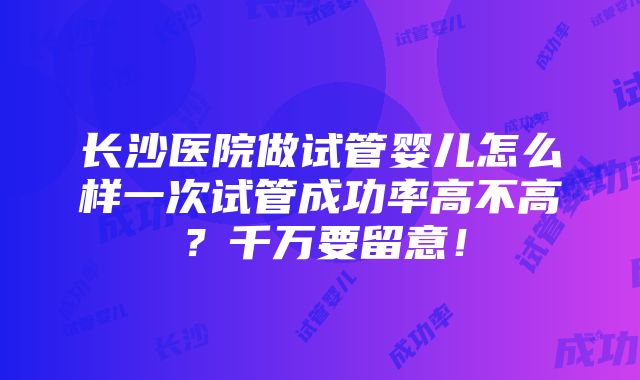 长沙医院做试管婴儿怎么样一次试管成功率高不高？千万要留意！