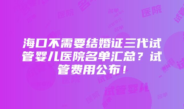 海口不需要结婚证三代试管婴儿医院名单汇总？试管费用公布！