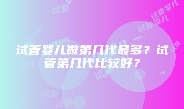 试管婴儿做第几代最多？试管第几代比较好？