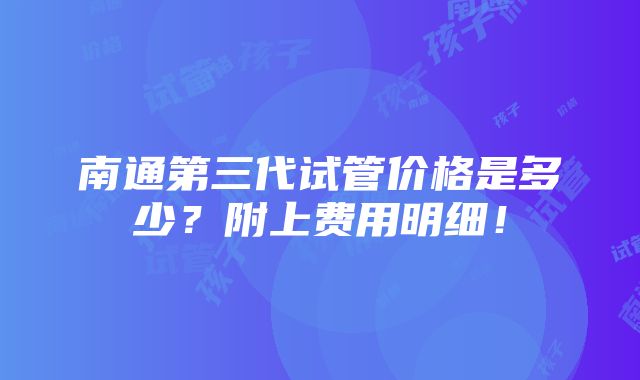 南通第三代试管价格是多少？附上费用明细！