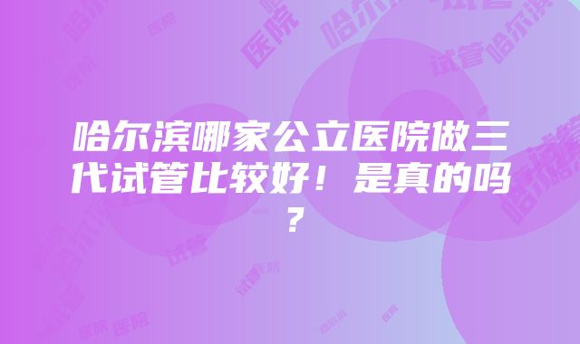 哈尔滨哪家公立医院做三代试管比较好！是真的吗？