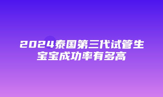 2024泰国第三代试管生宝宝成功率有多高