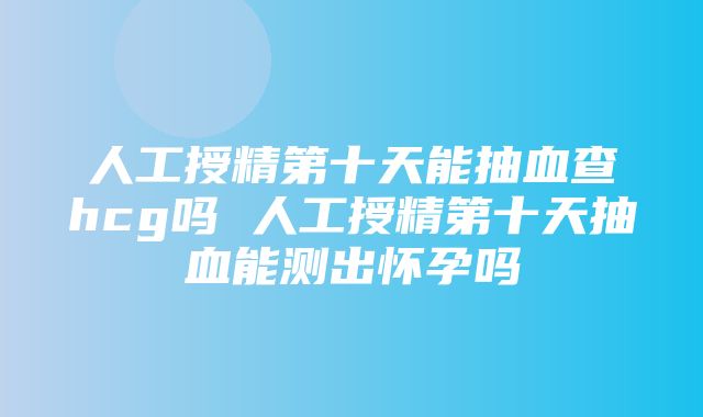 人工授精第十天能抽血查hcg吗 人工授精第十天抽血能测出怀孕吗