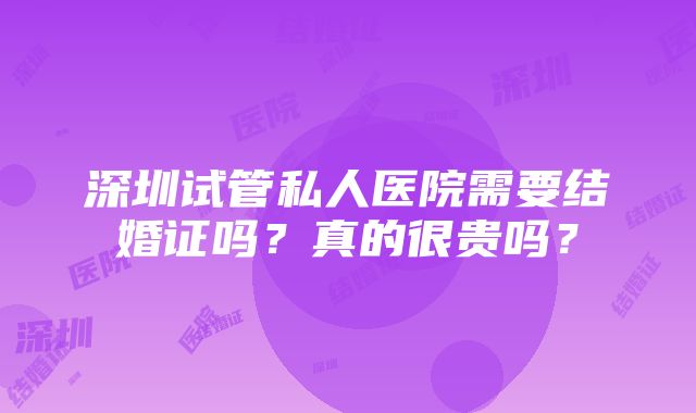 深圳试管私人医院需要结婚证吗？真的很贵吗？