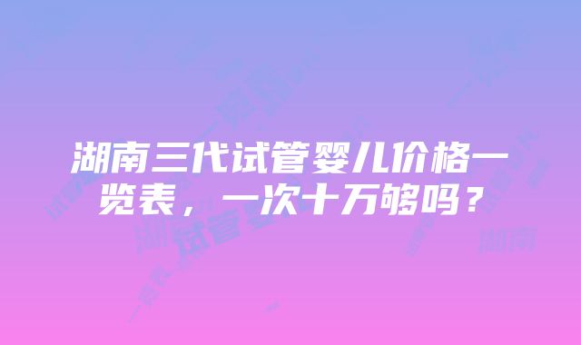 湖南三代试管婴儿价格一览表，一次十万够吗？