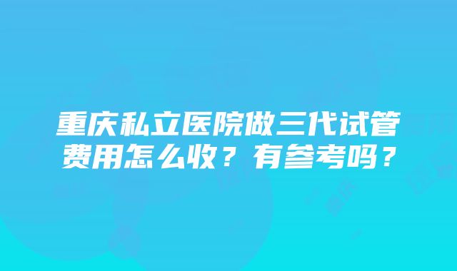 重庆私立医院做三代试管费用怎么收？有参考吗？