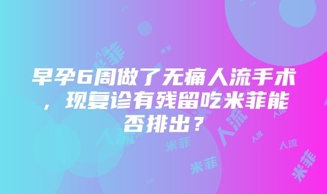 早孕6周做了无痛人流手术，现复诊有残留吃米菲能否排出？