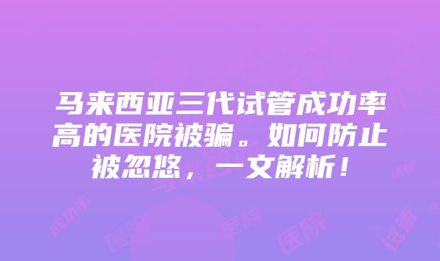 马来西亚三代试管成功率高的医院被骗。如何防止被忽悠，一文解析！