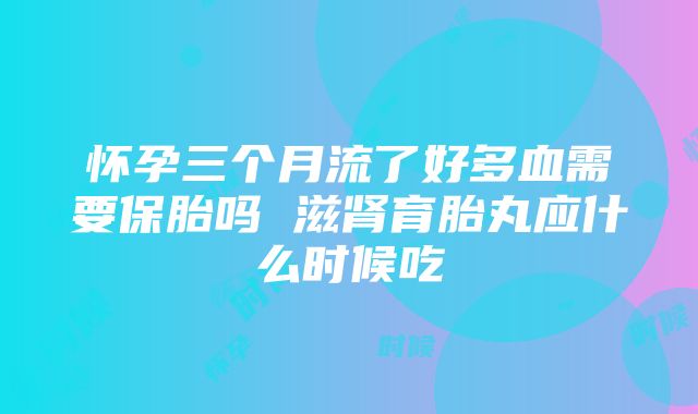 怀孕三个月流了好多血需要保胎吗 滋肾育胎丸应什么时候吃