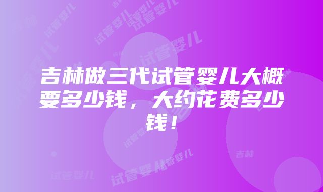 吉林做三代试管婴儿大概要多少钱，大约花费多少钱！