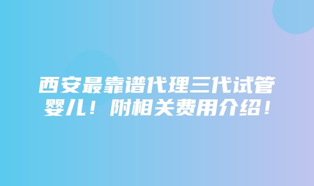 西安最靠谱代理三代试管婴儿！附相关费用介绍！