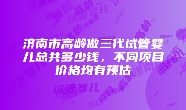 济南市高龄做三代试管婴儿总共多少钱，不同项目价格均有预估