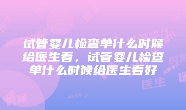 试管婴儿检查单什么时候给医生看，试管婴儿检查单什么时候给医生看好